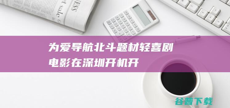 《为爱导航》北斗题材轻喜剧电影在深圳开机-开机剧组